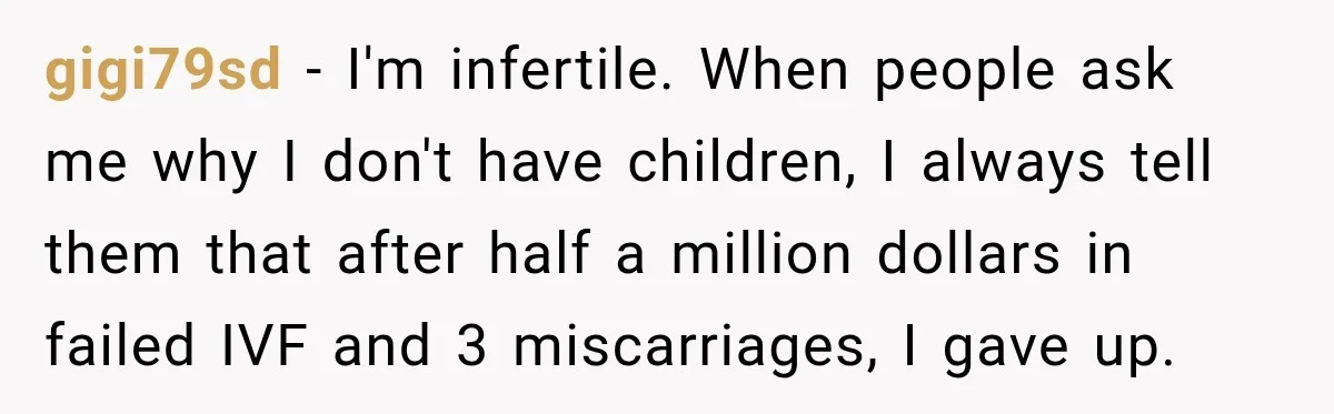 Coworkers Praised His Dramatic Weight Loss, Then He Explained The Devastating Reason Behind It gigi79sd − I'm infertile. When people ask me why I don't have children, I always tell them that after half a million dollars in failed IVF and 3 miscarriages, I...