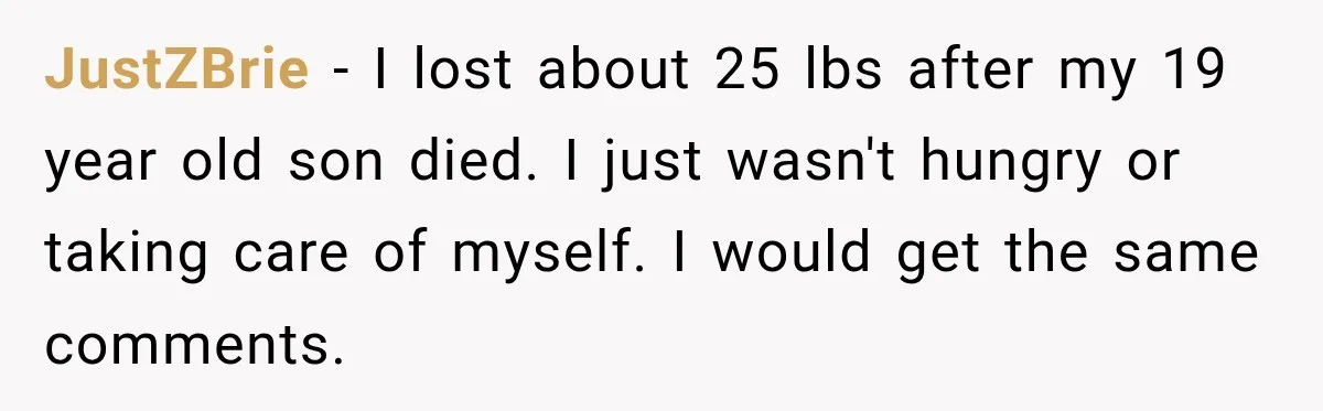 Coworkers Praised His Dramatic Weight Loss, Then He Explained The Devastating Reason Behind It JustZBrie − I lost about 25 lbs after my 19 year old son died. I just wasn't hungry or taking care of myself. I would get the same comments.