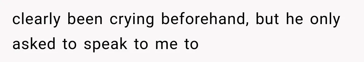 clearly been crying beforehand, but he only asked to speak to me to