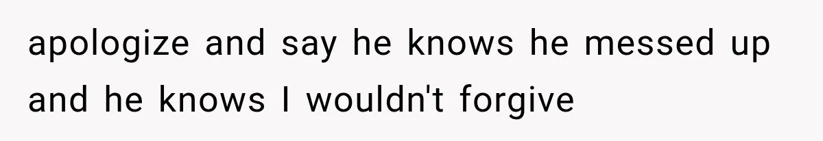 apologize and say he knows he messed up and he knows I wouldn't forgive