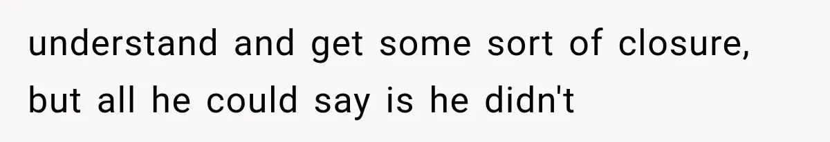 understand and get some sort of closure, but all he could say is he didn't
