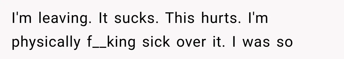 I'm leaving. It sucks. This hurts. I'm physically f__king sick over it. I was so