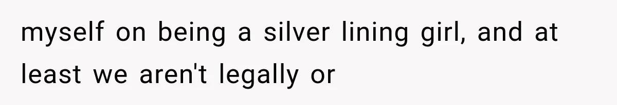 myself on being a silver lining girl, and at least we aren't legally or