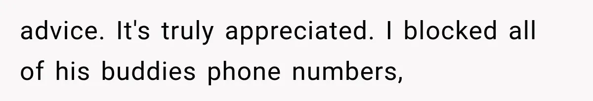 advice. It's truly appreciated. I blocked all of his buddies phone numbers,