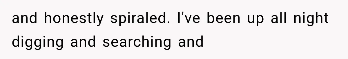 and honestly spiraled. I've been up all night digging and searching and