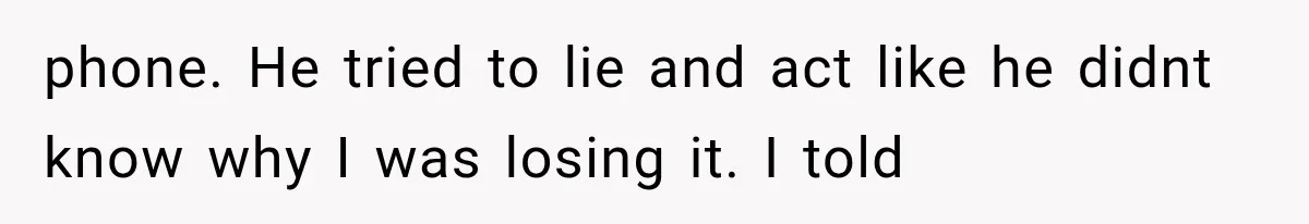 phone. He tried to lie and act like he didnt know why I was losing it. I told