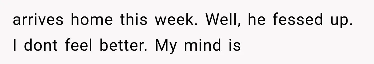 arrives home this week. Well, he fessed up. I dont feel better. My mind is