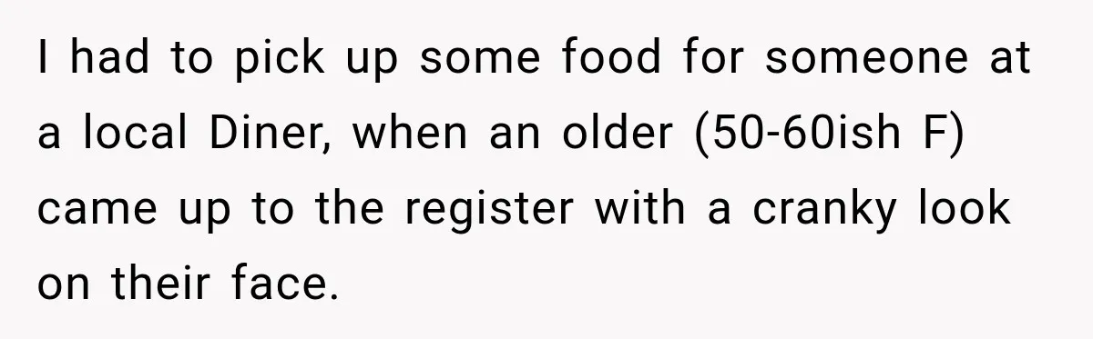 I had to pick up some food for someone at a local Diner, when an older (50-60ish F) came up to the register with a cranky look on their face.