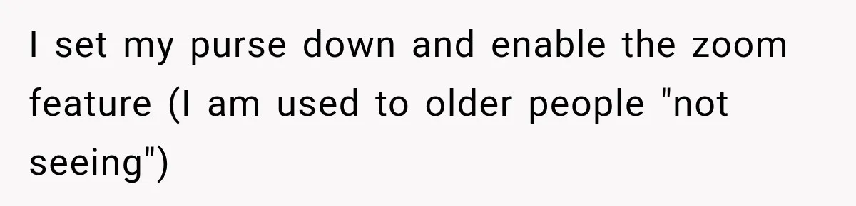 I set my purse down and enable the zoom feature (I am used to older people "not seeing")