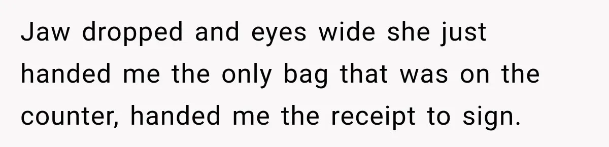 Jaw dropped and eyes wide she just handed me the only bag that was on the counter, handed me the receipt to sign.