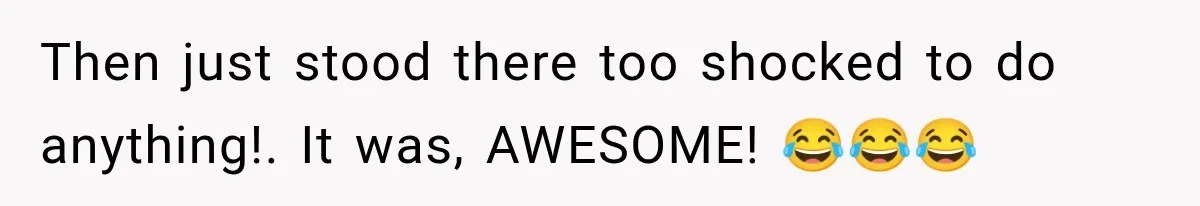Then just stood there too shocked to do anything!. It was, AWESOME! 😂😂😂