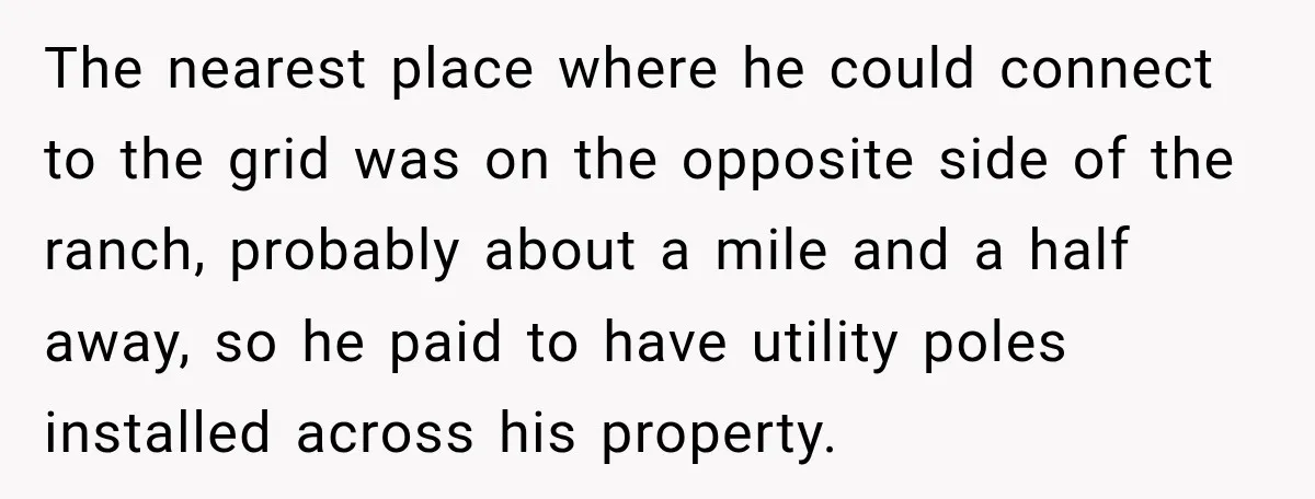 The nearest place where he could connect to the grid was on the opposite side of the ranch, probably about a mile and a half away, so he paid to...