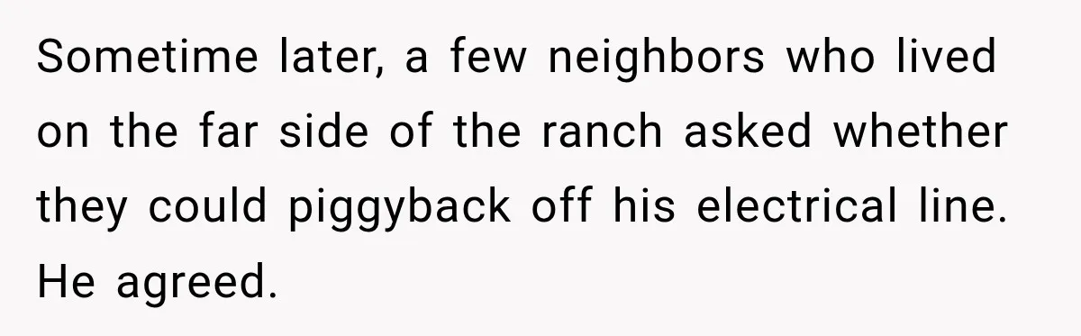 Sometime later, a few neighbors who lived on the far side of the ranch asked whether they could piggyback off his electrical line. He agreed.