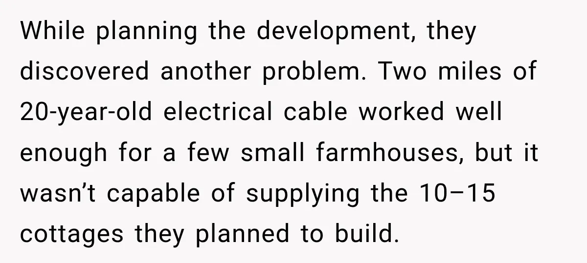While planning the development, they discovered another problem. Two miles of 20-year-old electrical cable worked well enough for a few small farmhouses, but it wasn’t capable of supplying the 10–15...