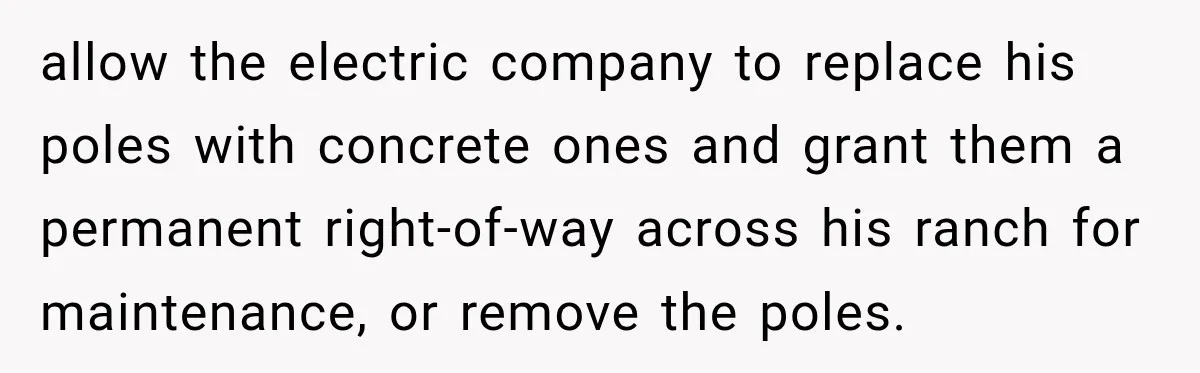 allow the electric company to replace his poles with concrete ones and grant them a permanent right-of-way across his ranch for maintenance, or remove the poles.