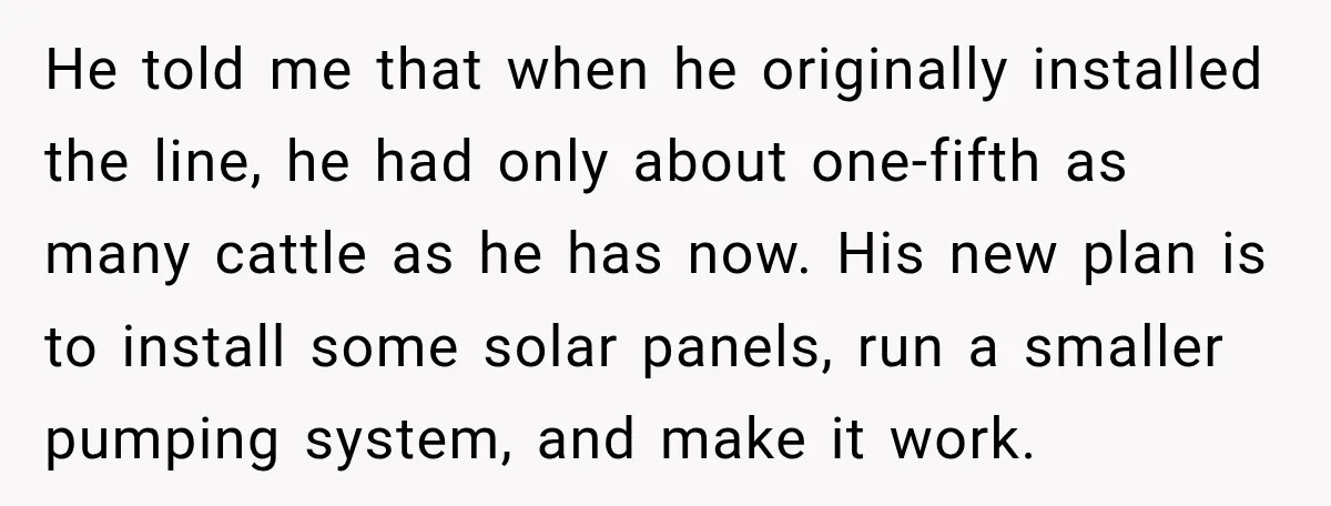 He told me that when he originally installed the line, he had only about one-fifth as many cattle as he has now. His new plan is to install some solar...