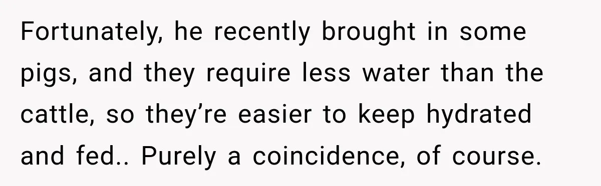 Fortunately, he recently brought in some pigs, and they require less water than the cattle, so they’re easier to keep hydrated and fed.. Purely a coincidence, of course.