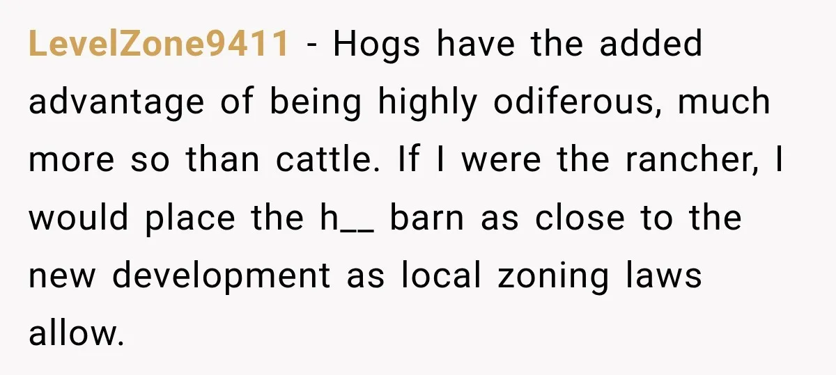 LevelZone9411 − Hogs have the added advantage of being highly odiferous, much more so than cattle. If I were the rancher, I would place the h__ barn as close to...