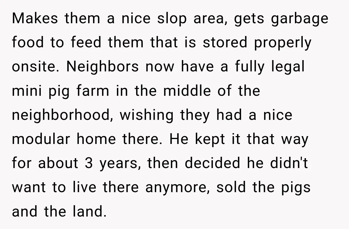 Makes them a nice slop area, gets garbage food to feed them that is stored properly onsite. Neighbors now have a fully legal mini pig farm in the middle of...