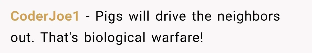CoderJoe1 − Pigs will drive the neighbors out. That's biological warfare!