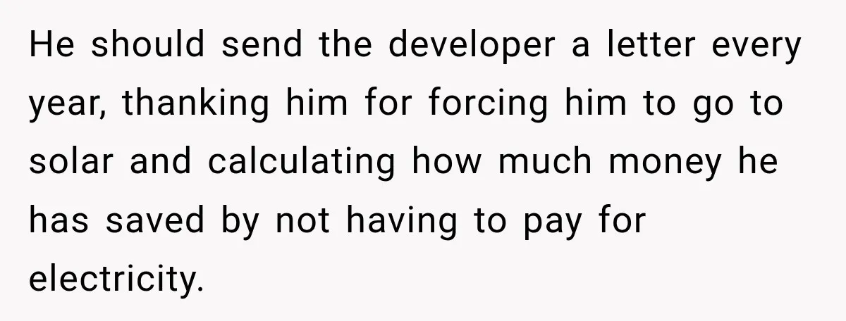 He should send the developer a letter every year, thanking him for forcing him to go to solar and calculating how much money he has saved by not having to...