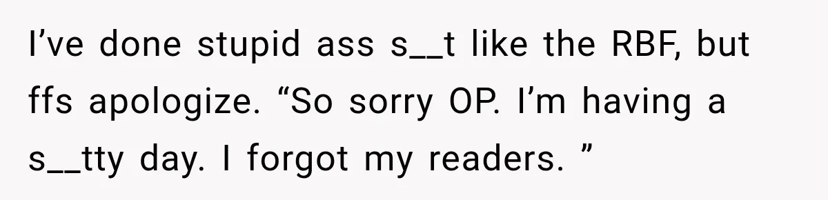 I’ve done stupid ass s__t like the RBF, but ffs apologize. “So sorry OP. I’m having a s__tty day. I forgot my readers. ”