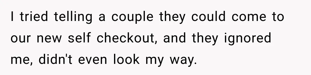 I tried telling a couple they could come to our new self checkout, and they ignored me, didn't even look my way.