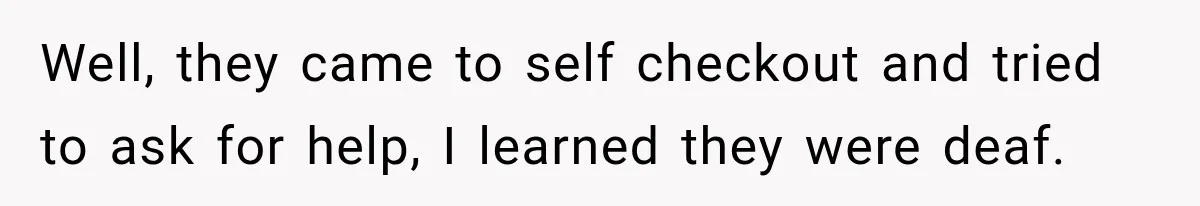 Well, they came to self checkout and tried to ask for help, I learned they were deaf.