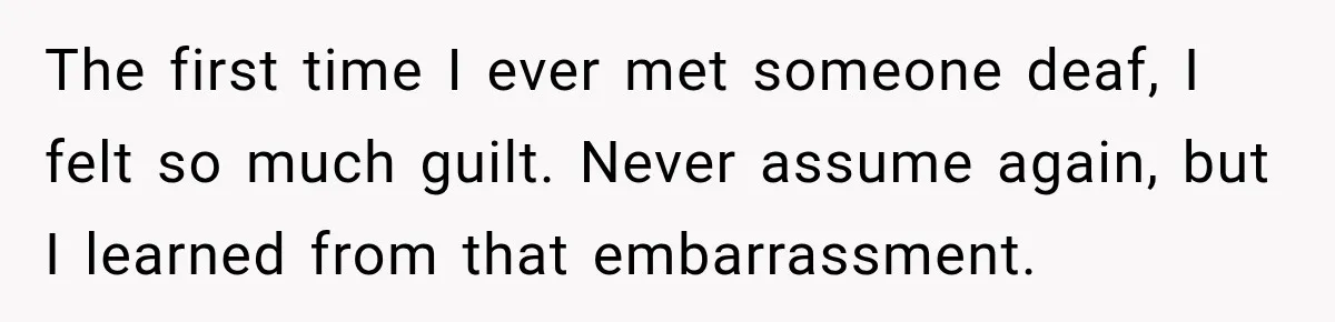 The first time I ever met someone deaf, I felt so much guilt. Never assume again, but I learned from that embarrassment.