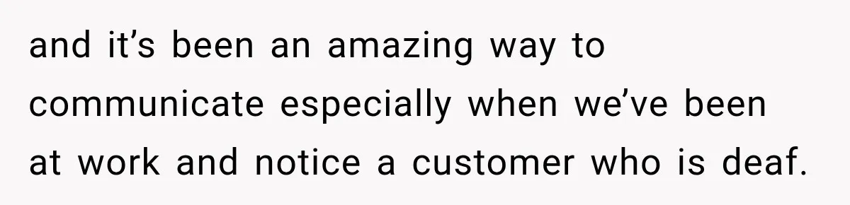 and it’s been an amazing way to communicate especially when we’ve been at work and notice a customer who is deaf.