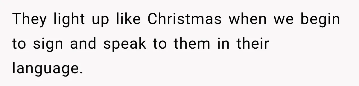 They light up like Christmas when we begin to sign and speak to them in their language.