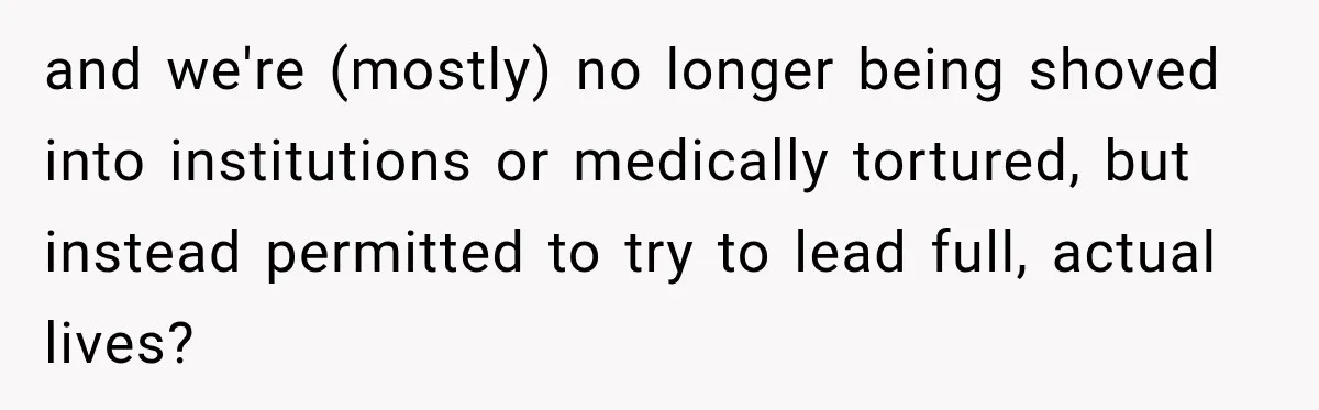 and we're (mostly) no longer being shoved into institutions or medically tortured, but instead permitted to try to lead full, actual lives?