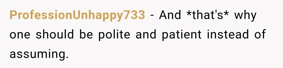 ProfessionUnhappy733 − And *that's* why one should be polite and patient instead of assuming.