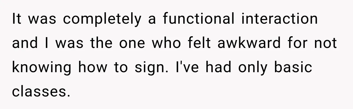 It was completely a functional interaction and I was the one who felt awkward for not knowing how to sign. I've had only basic classes.