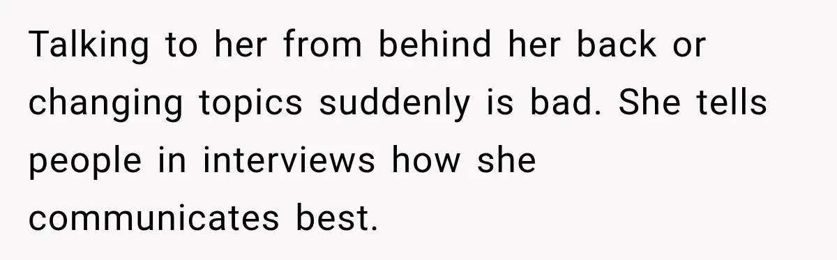 Talking to her from behind her back or changing topics suddenly is bad. She tells people in interviews how she communicates best.