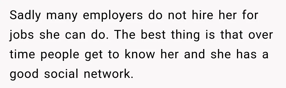 Sadly many employers do not hire her for jobs she can do. The best thing is that over time people get to know her and she has a good social...