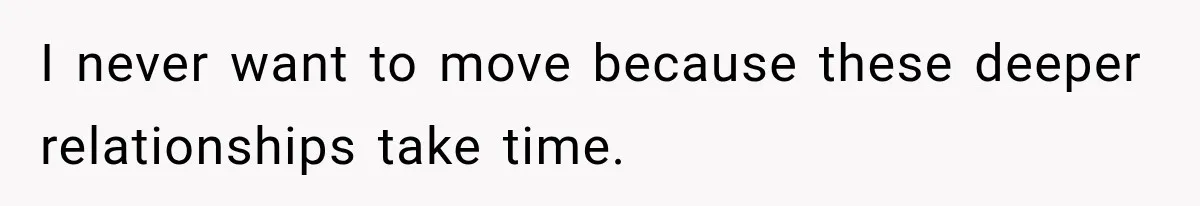I never want to move because these deeper relationships take time.