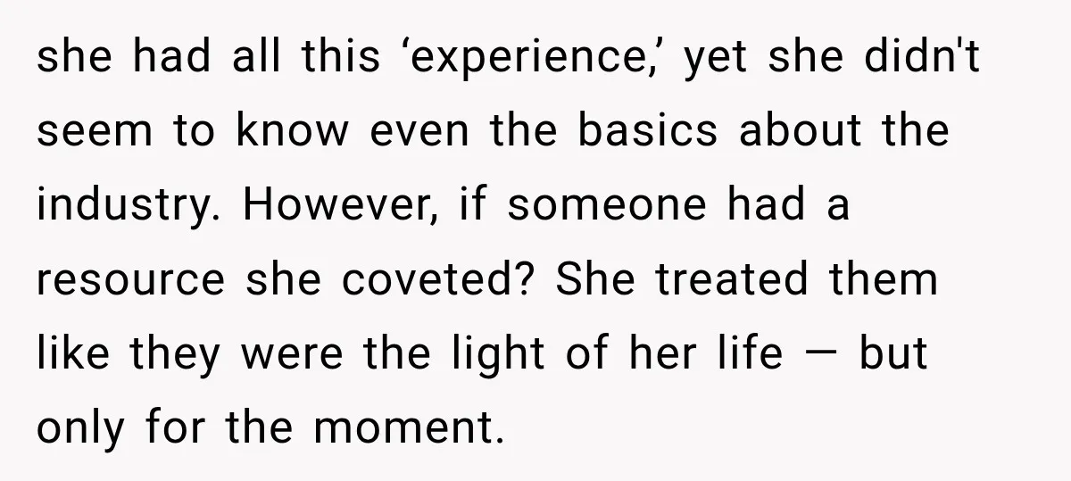 she had all this ‘experience,’ yet she didn't seem to know even the basics about the industry. However, if someone had a resource she coveted? She treated them like they...