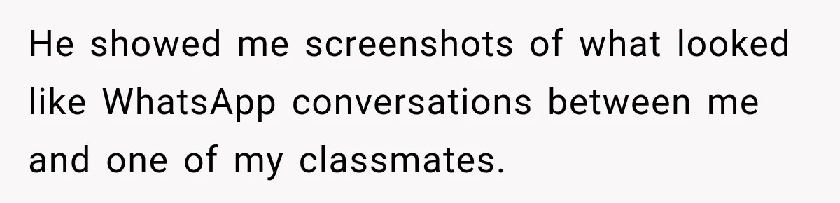 He showed me screenshots of what looked like WhatsApp conversations between me and one of my classmates.