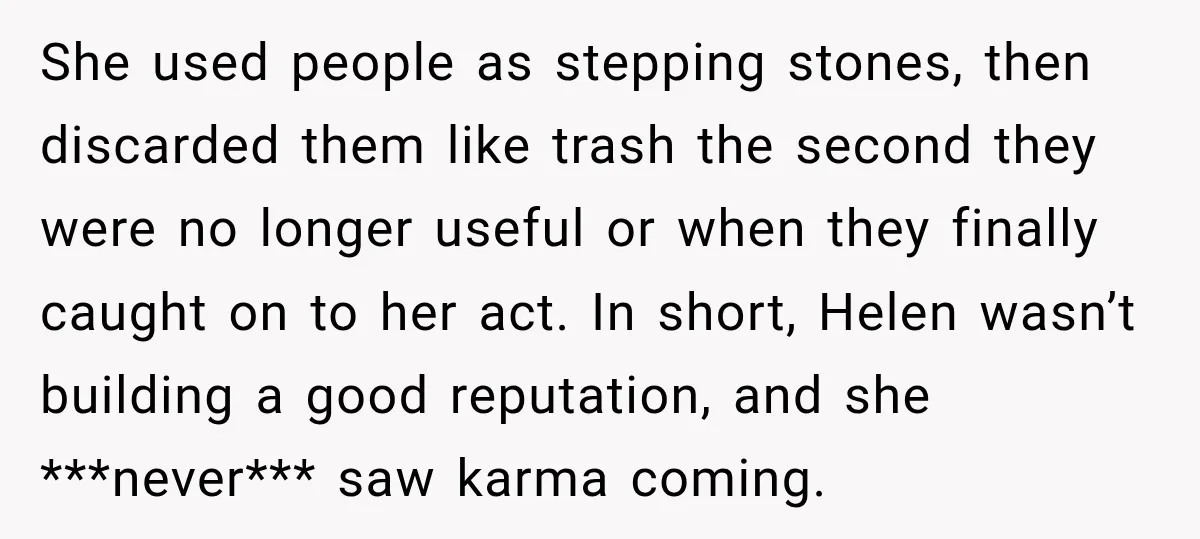 She used people as stepping stones, then discarded them like trash the second they were no longer useful or when they finally caught on to her act. In short, Helen...