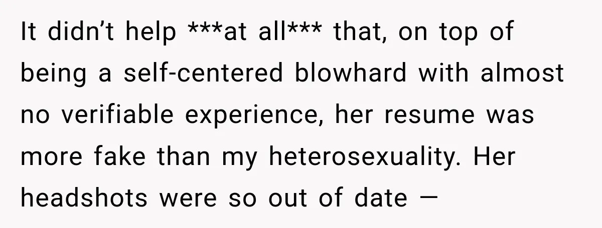 It didn’t help ***at all*** that, on top of being a self-centered blowhard with almost no verifiable experience, her resume was more fake than my heterosexuality. Her headshots were so...