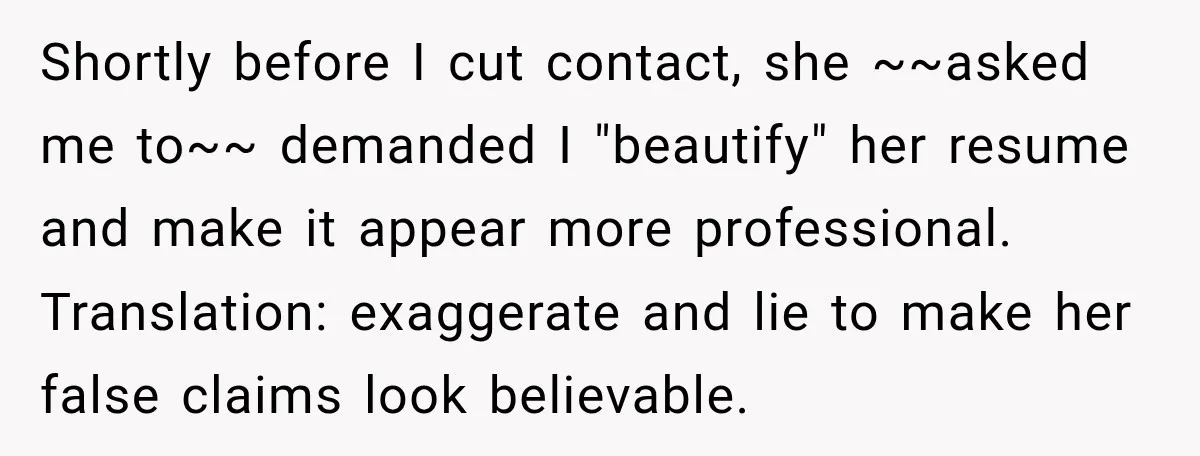 Shortly before I cut contact, she ~~asked me to~~ demanded I "beautify" her resume and make it appear more professional. Translation: exaggerate and lie to make her false claims look...