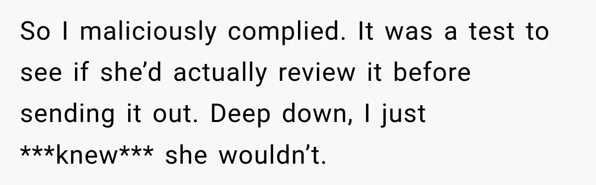 So I maliciously complied. It was a test to see if she’d actually review it before sending it out. Deep down, I just ***knew*** she wouldn’t.