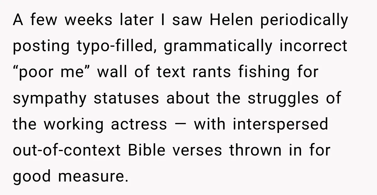 A few weeks later I saw Helen periodically posting typo-filled, grammatically incorrect “poor me” wall of text rants fishing for sympathy statuses about the struggles of the working actress —...