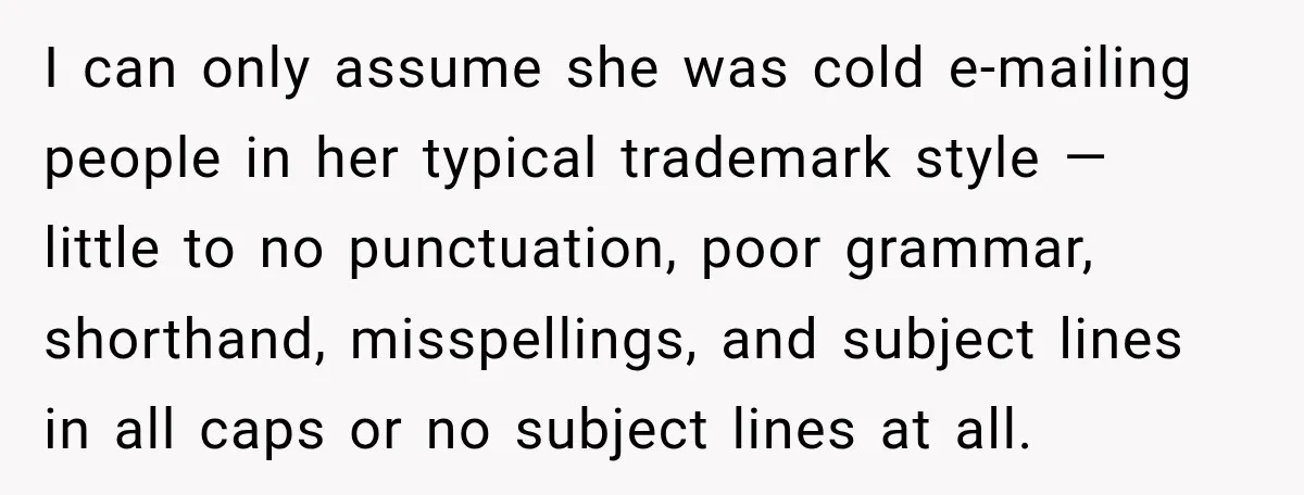 I can only assume she was cold e-mailing people in her typical trademark style — little to no punctuation, poor grammar, shorthand, misspellings, and subject lines in all caps or...
