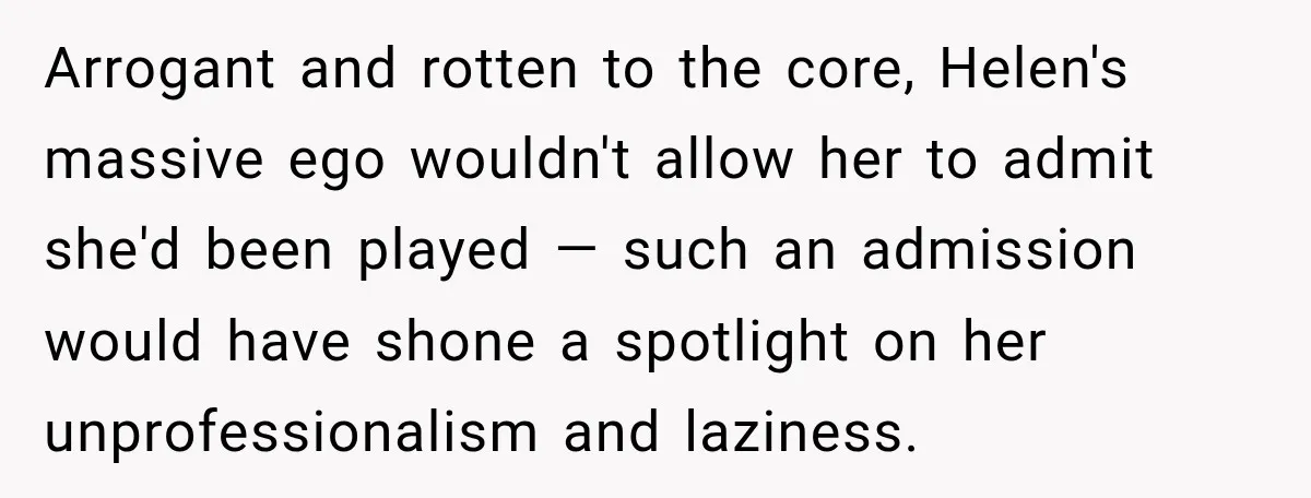 Arrogant and rotten to the core, Helen's massive ego wouldn't allow her to admit she'd been played — such an admission would have shone a spotlight on her unprofessionalism and...