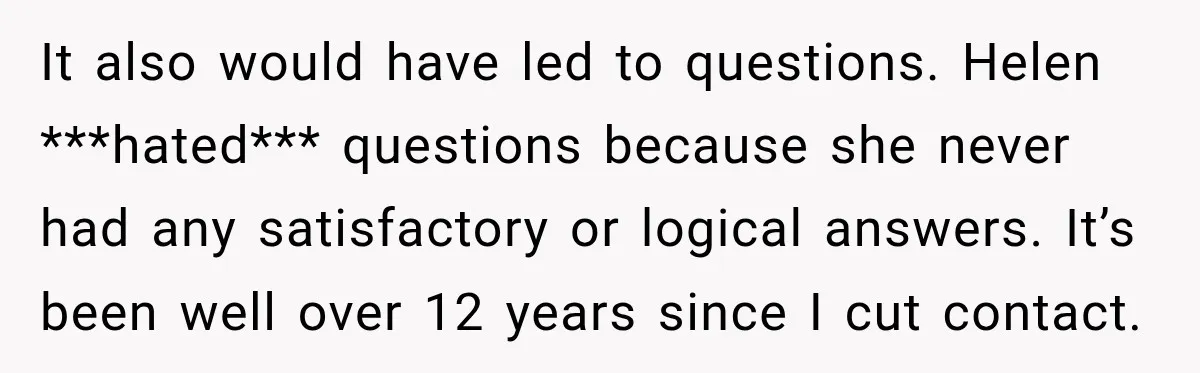 It also would have led to questions. Helen ***hated*** questions because she never had any satisfactory or logical answers. It’s been well over 12 years since I cut contact.