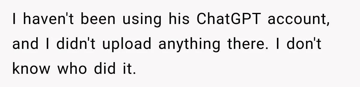 I haven't been using his ChatGPT account, and I didn't upload anything there. I don't know who did it.