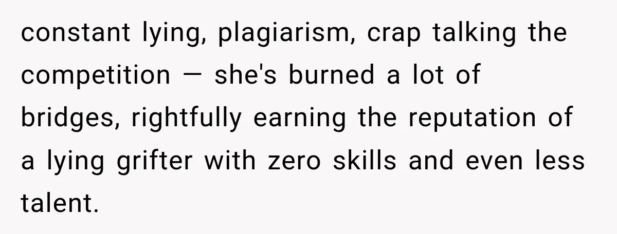 constant lying, plagiarism, crap talking the competition — she's burned a lot of bridges, rightfully earning the reputation of a lying grifter with zero skills and even less talent.
