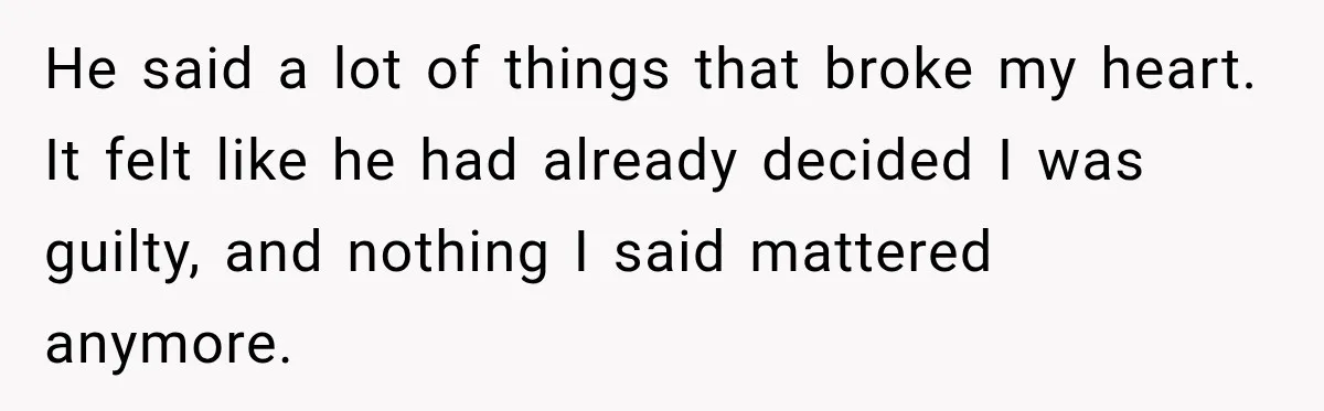 He said a lot of things that broke my heart. It felt like he had already decided I was guilty, and nothing I said mattered anymore.